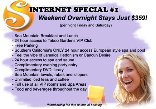 Internet Special #1 - Weekend Overnight Stays Just $359! (per night Friday and Saturday) Includes: Sea Mountain Breakfast and Lunch, 24 hour access to Taboo Gardens VIP Club, Free Parking, Southern California's ONLY 24 hour access European style spa and pool, Feel the vibe of Jamaica Hedonism, or Cancun Desire, 24 access to spa and sauna, Complimentary evening party entry, Complimentary DVD library, Sea Mountain towels robes and slippers, Unlimited iced teas and coffee, Full use of all VIP rooms and spa areas, Food and beverages throughout the day - Membership fee due at time of booking