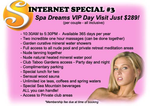 Internet Special #3 - Spa Dreams VIP Day Visit Just $289! (per couple all inclusive) Includes: 10:30AM to 5:30PM - Available 365 days per year, Two incredible on hour massages (can be done together), Garden curative mineral water showers, Full access to all nude pool and private retreat meditation areas, Nude tanning together, Nude natural heated mineral water pool, Club Taboo gardens access - Party day and night, Complimentary parking, Special lunch for two, Sensual wood sauna, Unlimited ice teas coffees and spring waters, Special Sea Mountain beverages ALL you can handle!, Access to private club areas - Membership fee due at time of booking